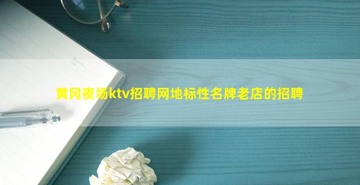 黄冈夜场ktv招聘网地标性名牌老店的招聘